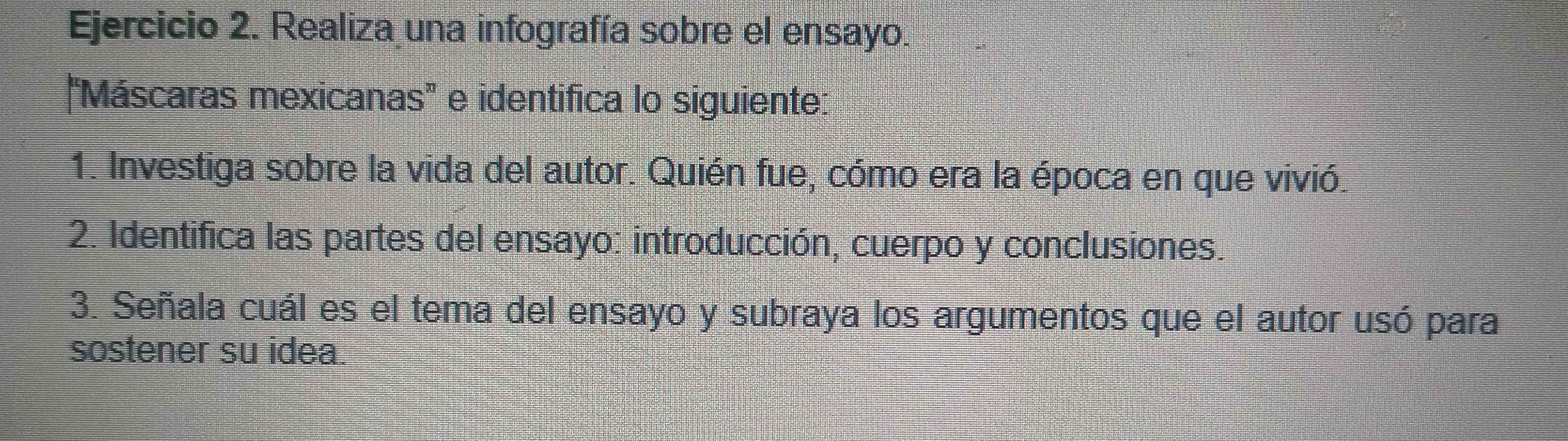 Realiza una infografía sobre el ensayo. 
"Máscaras mexicanas" e identifica lo siguiente: 
1. Investiga sobre la vida del autor. Quién fue, cómo era la época en que vivió. 
2. Identifica las partes del ensayo: introducción, cuerpo y conclusiones. 
3. Señala cuál es el tema del ensayo y subraya los argumentos que el autor usó para 
sostener su idea.