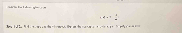 Consider the following function.
g(x)=3- 5/6 x
Step 1 of 2 : Find the slope and the y-intercept. Express the intercept as an ordered pair. Simplify your answer.