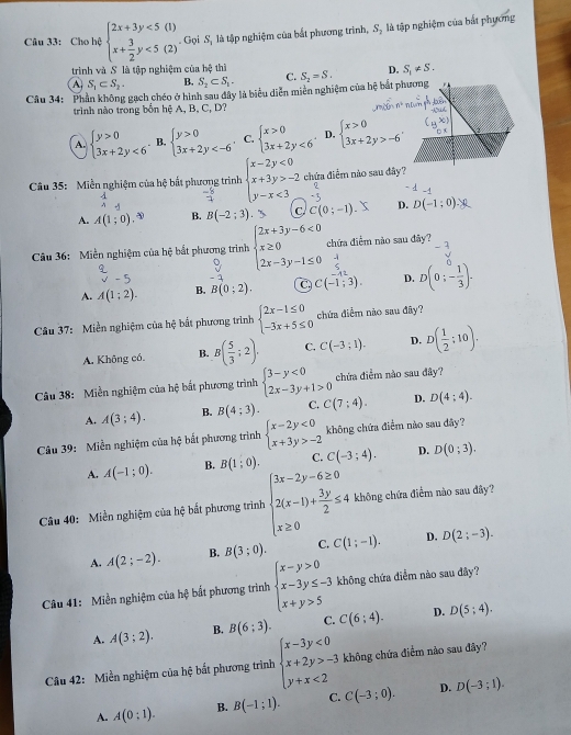 Cho hệ beginarrayl 2x+3y<5(1) x+ 3/2 y<5(2)endarray. Gọi S, là tập nghiệm của bắt phương trình, S, là tập nghiệm của bắt phương
trình và S là tập nghiệm của hệ thì
A S_1⊂ S_2- B. S_2⊂ S_2- C. S_2=S. D. S_1!= S.
Câu 34: Phần không gạch chéo ở hình sau đây là biểu diễn miền nghiệm của hệ bắt p
trình nào trong bốn hệ A, B, C, D?
A. beginarrayl y>0 3x+2y<6endarray. B. beginarrayl y>0 3x+2y C. beginarrayl x>0 3x+2y<6endarray. D. beginarrayl x>0 3x+2y>-6endarray.
Câu 35: Miền nghiệm của hệ bắt phương trình beginarrayl x-2y<0 x+3y>-2 y-x<3endarray. chứa điểm nào sau đây
-
A. A(1;0). B. B(-2;3) _  C C(0;-1). D. D(-1:0)
Câu 36: Miền nghiệm của hệ bắt phương trình beginarrayl 2x+3y-6<0 x≥ 0 2x-3y-1≤ 0endarray. chứa điểm nào sau đây?
-1
A. A(1;2). B. B(0;2). C. C(-1;3). D. D(0;- 1/3 ).
Câu 37: Miền nghiệm của hệ bắt phương trình beginarrayl 2x-1≤ 0 -3x+5≤ 0endarray. chứa điểm não sau đây?
A. Không có B. B( 5/3 ;2). C. C(-3;1). D. D( 1/2 ;10).
Câu 38: Miền nghiệm của hệ bắt phương trình beginarrayl 3-y<0 2x-3y+1>0endarray. chứa điểm nào sau đây?
A. A(3;4). B. B(4:3). C. C(7;4). D. D(4;4).
Câu 39: Miền nghiệm của hệ bất phương trình beginarrayl x-2y<0 x+3y>-2endarray. không chứa điểm nào sau đây?
A. A(-1;0). B. B(1:0). C. C(-3;4). D. D(0;3).
Câu 40: Miền nghiệm của hệ bắt phương trình beginarrayl 3x-2y-6≥ 0 2(x-1)+ 3y/2 ≤ 4 x≥ 0endarray. không chứa điểm nào sau đây?
A. A(2;-2). B. B(3;0). C. C(1;-1). D. D(2;-3).
Câu 41: Miền nghiệm của hệ : ất phương trình beginarrayl x-y>0 x-3y≤ -3 x+y>5endarray. không chứa điễm nào sau đây?
A. A(3;2). B. B(6:3). C. C(6;4). D. D(5;4).
Câu 42: Miền nghiệm của hệ bất phương trình beginarrayl x-3y<0 x+2y>-3 y+x<2endarray. không chứa điểm nào sau đây?
A. A(0:1). B. B(-1;1). C. C(-3;0). D. D(-3;1).