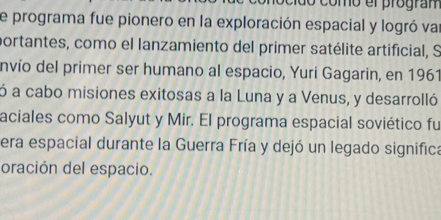 do como el program 
de programa fue pionero en la exploración espacial y logró var 
portantes, como el lanzamiento del primer satélite artificial, S 
nvío del primer ser humano al espacio, Yuri Gagarin, en 1961 
ó a cabo misiones exitosas a la Luna y a Venus, y desarrolló 
aciales como Salyut y Mir. El programa espacial soviético fu 
era espacial durante la Guerra Fría y dejó un legado significa 
oración del espacio.