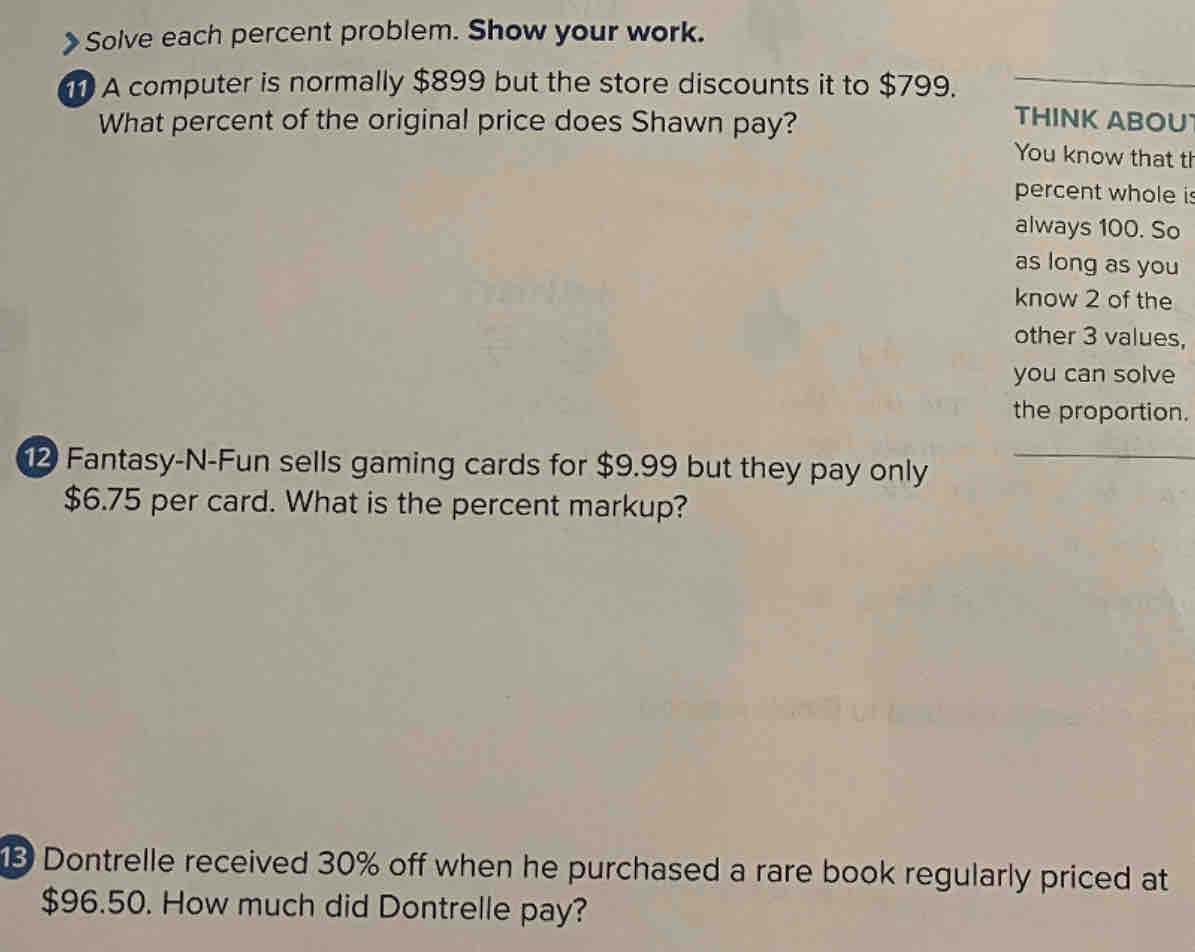 Solve each percent problem. Show your work. 
A computer is normally $899 but the store discounts it to $799. 
THINK ABOU 
What percent of the original price does Shawn pay? You know that tl 
percent whole is 
always 100. So 
as long as you 
know 2 of the 
other 3 values, 
you can solve 
the proportion. 
2 Fantasy-N-Fun sells gaming cards for $9.99 but they pay only
$6.75 per card. What is the percent markup? 
Dontrelle received 30% off when he purchased a rare book regularly priced at
$96.50. How much did Dontrelle pay?