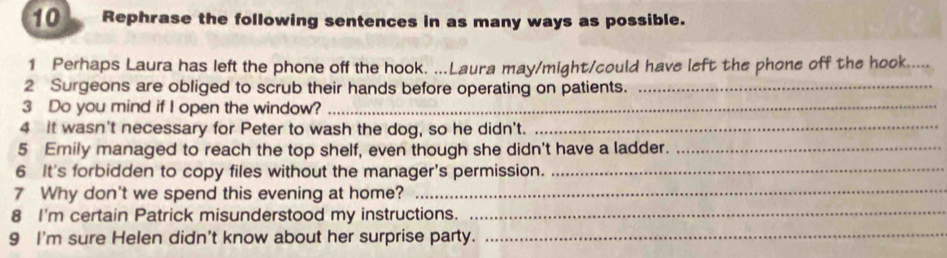 Rephrase the following sentences in as many ways as possible. 
1 Perhaps Laura has left the phone off the hook. ...Laura may/might/could have left the phone off the hook. 
2 Surgeons are obliged to scrub their hands before operating on patients._ 
3 Do you mind if I open the window?_ 
4 it wasn't necessary for Peter to wash the dog, so he didn't._ 
5 Emily managed to reach the top shelf, even though she didn't have a ladder._ 
6 It's forbidden to copy files without the manager's permission._ 
7 Why don't we spend this evening at home?_ 
8 I'm certain Patrick misunderstood my instructions._ 
9 I'm sure Helen didn't know about her surprise party._