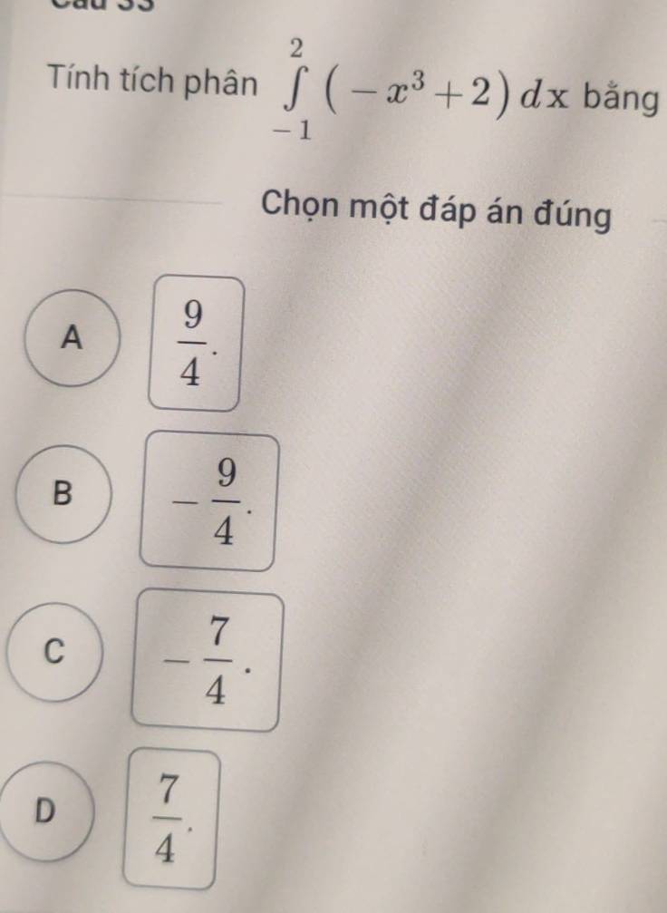 Tính tích phân ∈tlimits _(-1)^2(-x^3+2)dx bǎng
Chọn một đáp án đúng
A  9/4 .
B - 9/4 .
C - 7/4 .
D  7/4 .