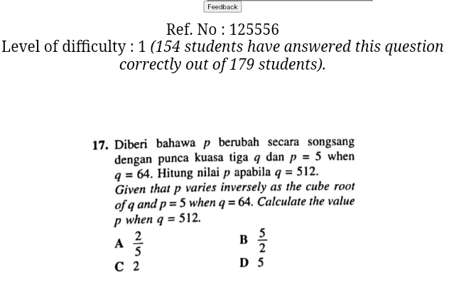 Feedback
Ref. No : 125556
Level of difficulty : 1 (154 students have answered this question
correctly out of 179 students).
17. Diberi bahawa p berubah secara songsang
dengan punca kuasa tiga q dan p=5 when
q=64. Hitung nilai p apabila q=512. 
Given that p varies inversely as the cube root
of qand p=5 when q=64. Calculate the value
p when q=512.
A  2/5 
B  5/2 
C 2 D 5