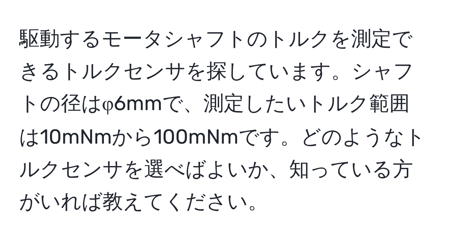 駆動するモータシャフトのトルクを測定できるトルクセンサを探しています。シャフトの径はφ6mmで、測定したいトルク範囲は10mNmから100mNmです。どのようなトルクセンサを選べばよいか、知っている方がいれば教えてください。