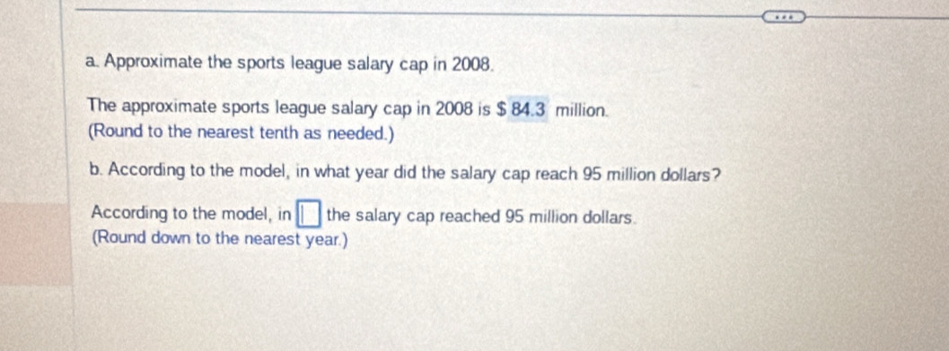 Approximate the sports league salary cap in 2008. 
The approximate sports league salary cap in 2008 is $ 84.3 million. 
(Round to the nearest tenth as needed.) 
b. According to the model, in what year did the salary cap reach 95 million dollars? 
According to the model, in □ the salary cap reached 95 million dollars. 
(Round down to the nearest year.)