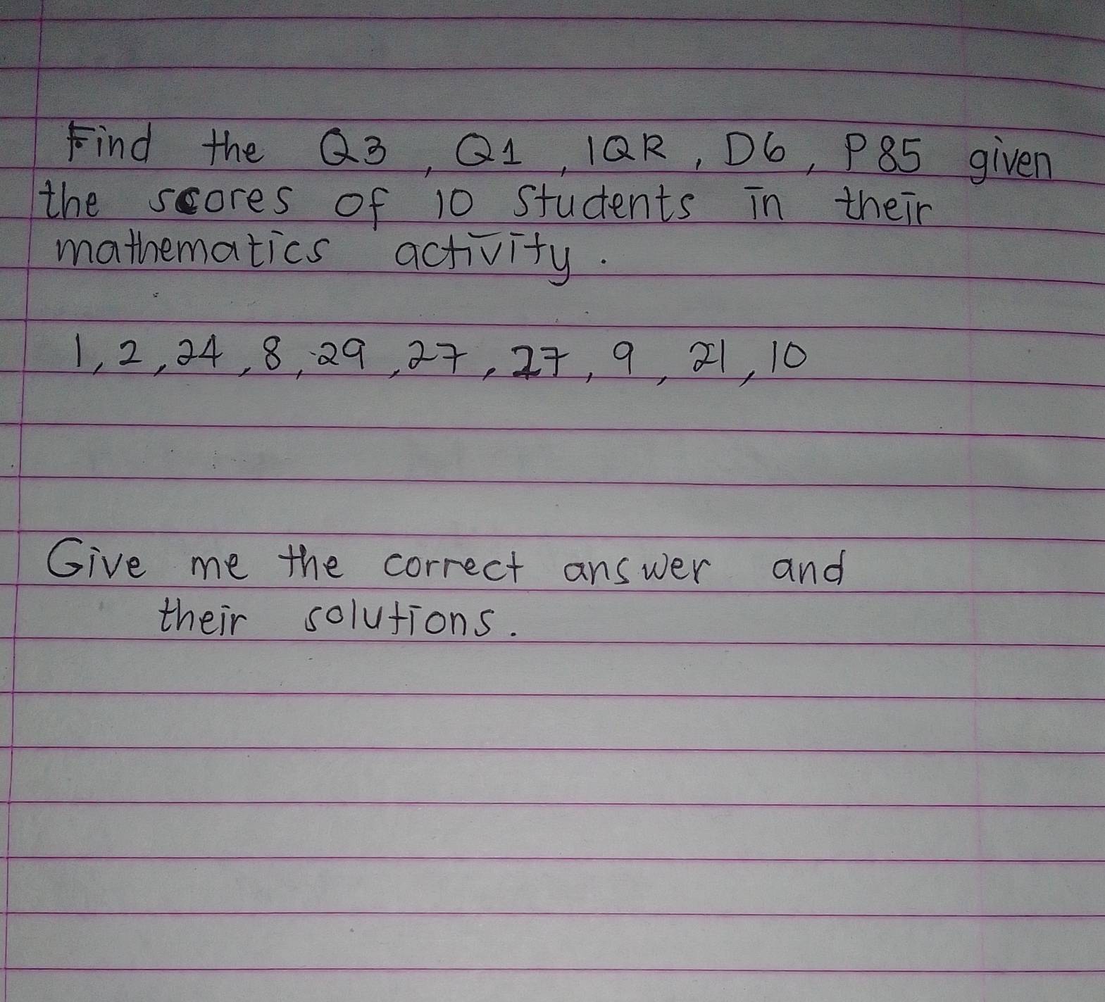 Find the Q3, Q1, 1QR, D6, P85 given 
the scores of 10 students in their 
mathematics activity.
1, 2, 24, 8, 29, 27, 27, 9, 21, 10
Give me the correct answer and 
their solutions.