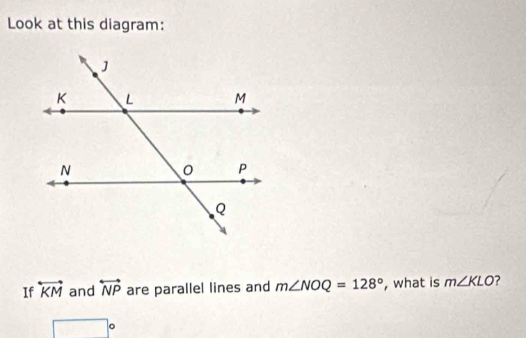 Look at this diagram: 
If overleftrightarrow KM and overleftrightarrow NP are parallel lines and m∠ NOQ=128° , what is m∠ KLO ?
□°