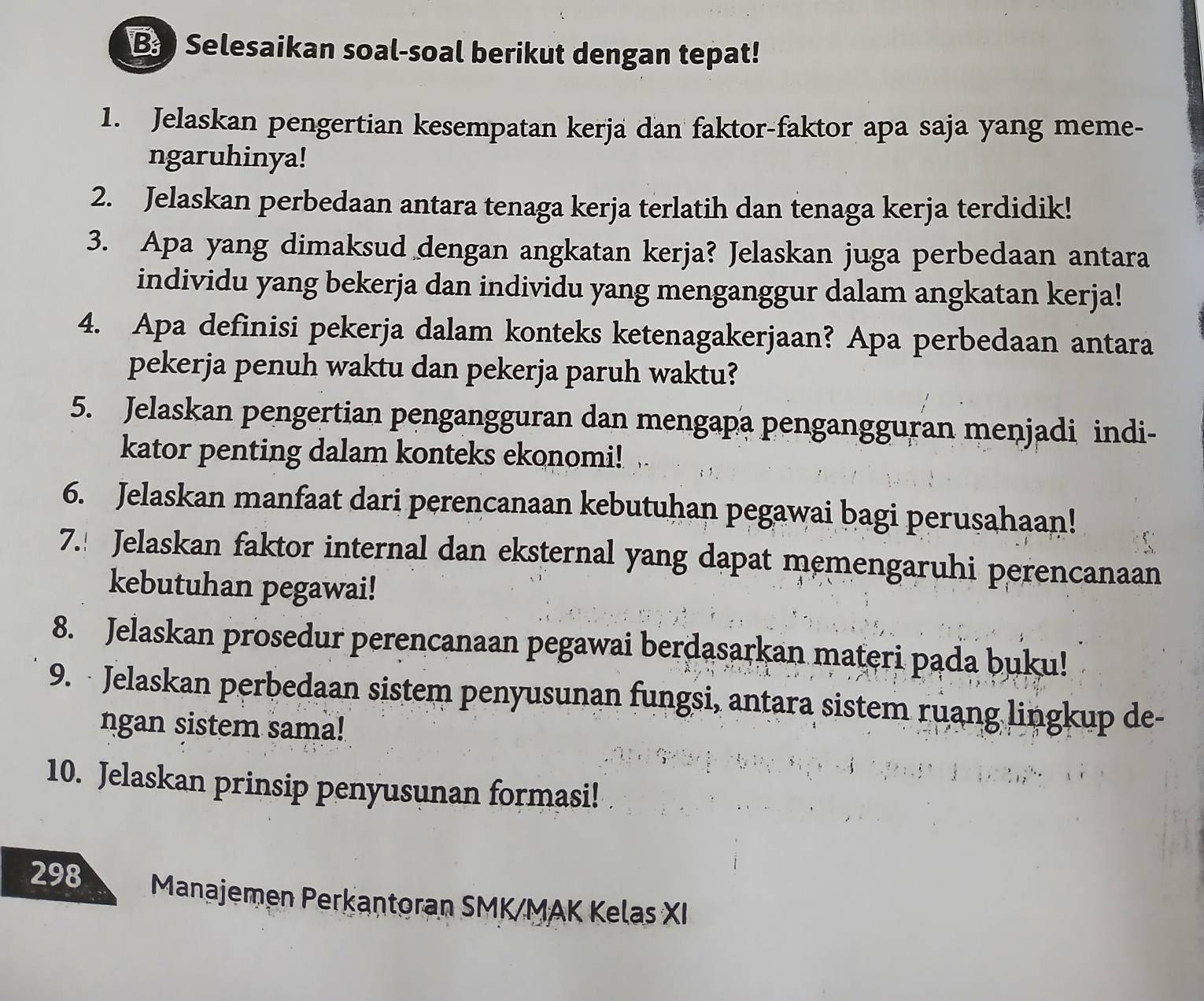 Selesaikan soal-soal berikut dengan tepat! 
1. Jelaskan pengertian kesempatan kerja dan faktor-faktor apa saja yang meme- 
ngaruhinya! 
2. Jelaskan perbedaan antara tenaga kerja terlatih dan tenaga kerja terdidik! 
3. Apa yang dimaksud dengan angkatan kerja? Jelaskan juga perbedaan antara 
individu yang bekerja dan individu yang menganggur dalam angkatan kerja! 
4. Apa definisi pekerja dalam konteks ketenagakerjaan? Apa perbedaan antara 
pekerja penuh waktu dan pekerja paruh waktu? 
5. Jelaskan pengertian pengangguran dan mengapa pengangguran menjadi indi- 
kator penting dalam konteks ekonomi! 
6. Jelaskan manfaat dari perencanaan kebutuhan pegawai bagi perusahaan! 
7.! Jelaskan faktor internal dan eksternal yang dapat memengaruhi perencanaan 
kebutuhan pegawai! 
8. Jelaskan prosedur perencanaan pegawai berdasarkan materi pąda buku! 
9. Jelaskan perbedaan sistem penyusunan fungsi, antara sistem ruang lingkup de- 
ngan sistem sama! 
10. Jelaskan prinsip penyusunan formasi! 
298 Manajemen Perkantoran SMK/MAK Kelas XI