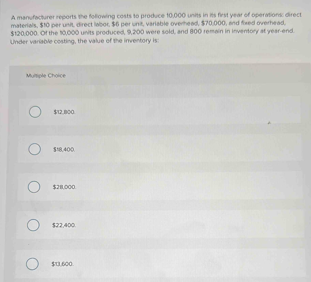 A manufacturer reports the following costs to produce 10,000 units in its first year of operations: direct
materials, $10 per unit, direct labor, $6 per unit, variable overhead, $70,000, and fixed overhead,
$120,000. Of the 10,000 units produced, 9,200 were sold, and 800 remain in inventory at year -end.
Under variable costing, the value of the inventory is:
Multiple Choice
$12,800.
$18,400.
$28,000.
$22,400.
$13,600.