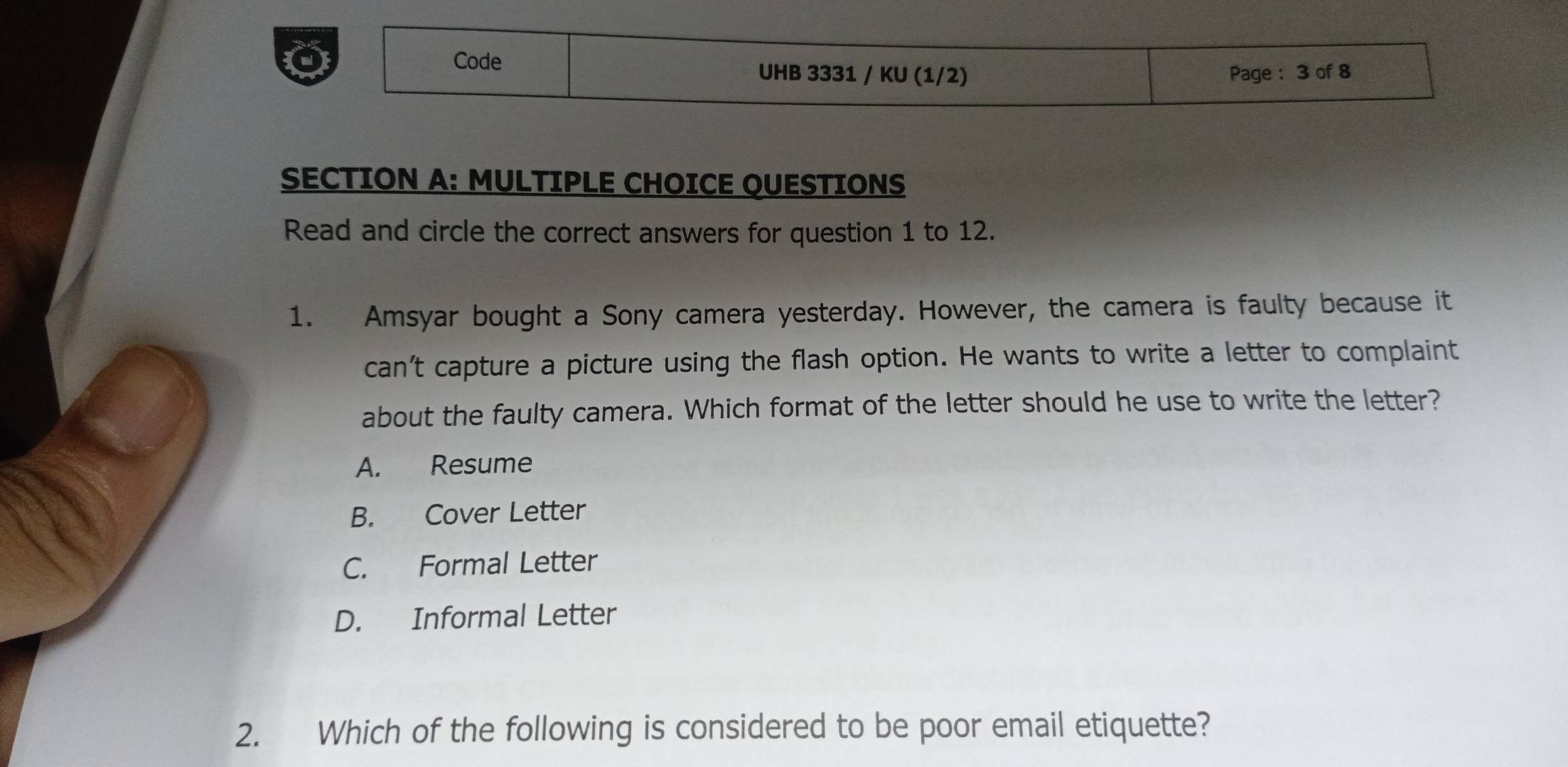 Code UHB 3331 / KU (1/2) Page : 3 of 8
SECTION A: MULTIPLE CHOICE OUESTIONS
Read and circle the correct answers for question 1 to 12.
1. Amsyar bought a Sony camera yesterday. However, the camera is faulty because it
can't capture a picture using the flash option. He wants to write a letter to complaint
about the faulty camera. Which format of the letter should he use to write the letter?
A. Resume
B. Cover Letter
C. Formal Letter
D. Informal Letter
2. Which of the following is considered to be poor email etiquette?