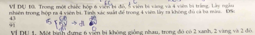 VÍ DU 10. Trong một chiếc hộp 6 viên bi đỏ, 5 viên bi vàng và 4 viên bị trắng. Lây ngẫu 
nhiên trong hộp ra 4 viên bi. Tính xác suất để trong 4 viên lấy ra không đủ cả ba màu. ĐS:
 43/91 
Ví DU 1. Một bình đựng 6 viên bi không giống nhau, trong đó có 2 xanh, 2 vàng và 2 đỏ.