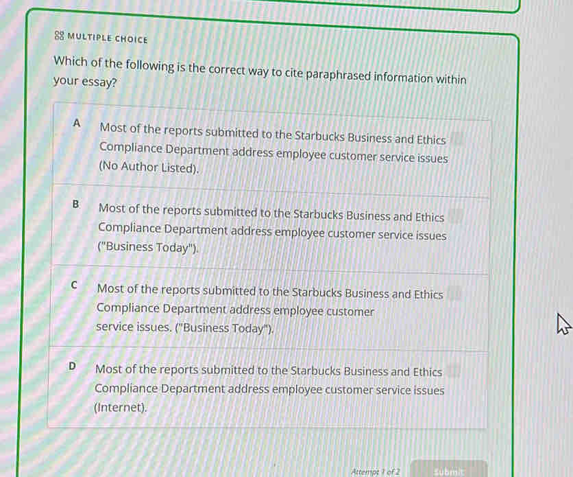 Which of the following is the correct way to cite paraphrased information within
your essay?
A Most of the reports submitted to the Starbucks Business and Ethics
Compliance Department address employee customer service issues
(No Author Listed).
B Most of the reports submitted to the Starbucks Business and Ethics
Compliance Department address employee customer service issues
("Business Today").
C Most of the reports submitted to the Starbucks Business and Ethics
Compliance Department address employee customer
service issues. ("Business Today").
D Most of the reports submitted to the Starbucks Business and Ethics
Compliance Department address employee customer service issues
(Internet).
Attempt 1 of 2 submit