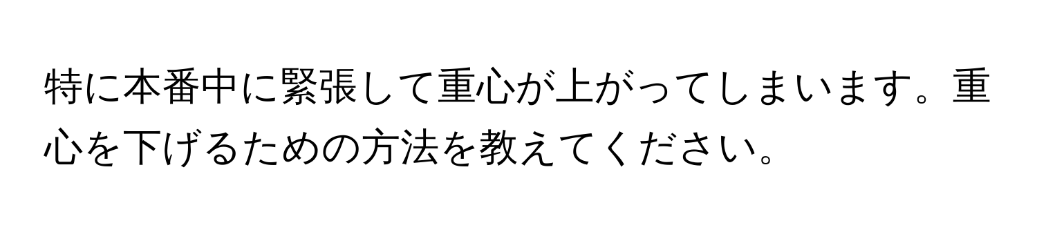 特に本番中に緊張して重心が上がってしまいます。重心を下げるための方法を教えてください。