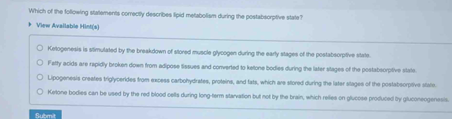 Which of the following statements correctly describes lipid metabolism during the postabsorptive state?
View Available Hint(s)
Ketogenesis is stimulated by the breakdown of stored muscle glycogen during the early stages of the postabsorptive state.
Fatty acids are rapidly broken down from adipose tissues and converted to ketone bodies during the later stages of the postabsorptive state.
Lipogenesis creates triglycerides from excess carbohydrates, proteins, and fats, which are stored during the later stages of the postabsorptive state.
Ketone bodies can be used by the red blood cells during long-term starvation but not by the brain, which relies on glucose produced by gluconeogenesis.
Submit