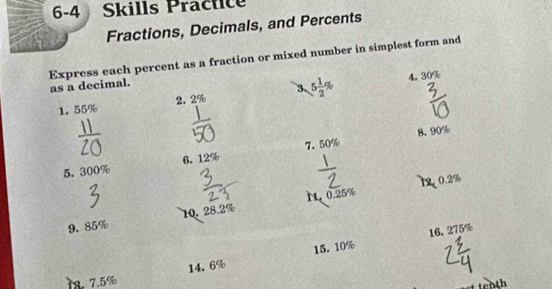 6-4 Skills Practice 
Fractions, Decimals, and Percents 
Express each percent as a fraction or mixed number in simplest form and as a decimal. 
1. 55% 2. 2% 3 5 1/2 %
4. 30%
8. 90%
5. 300% 6. 12% 7. 50%
12. 0.2%
9. 85% 10. 28.2% N. 0.25%
16. 275%
78. 7.5% 14.6% 15. 10%
tenth