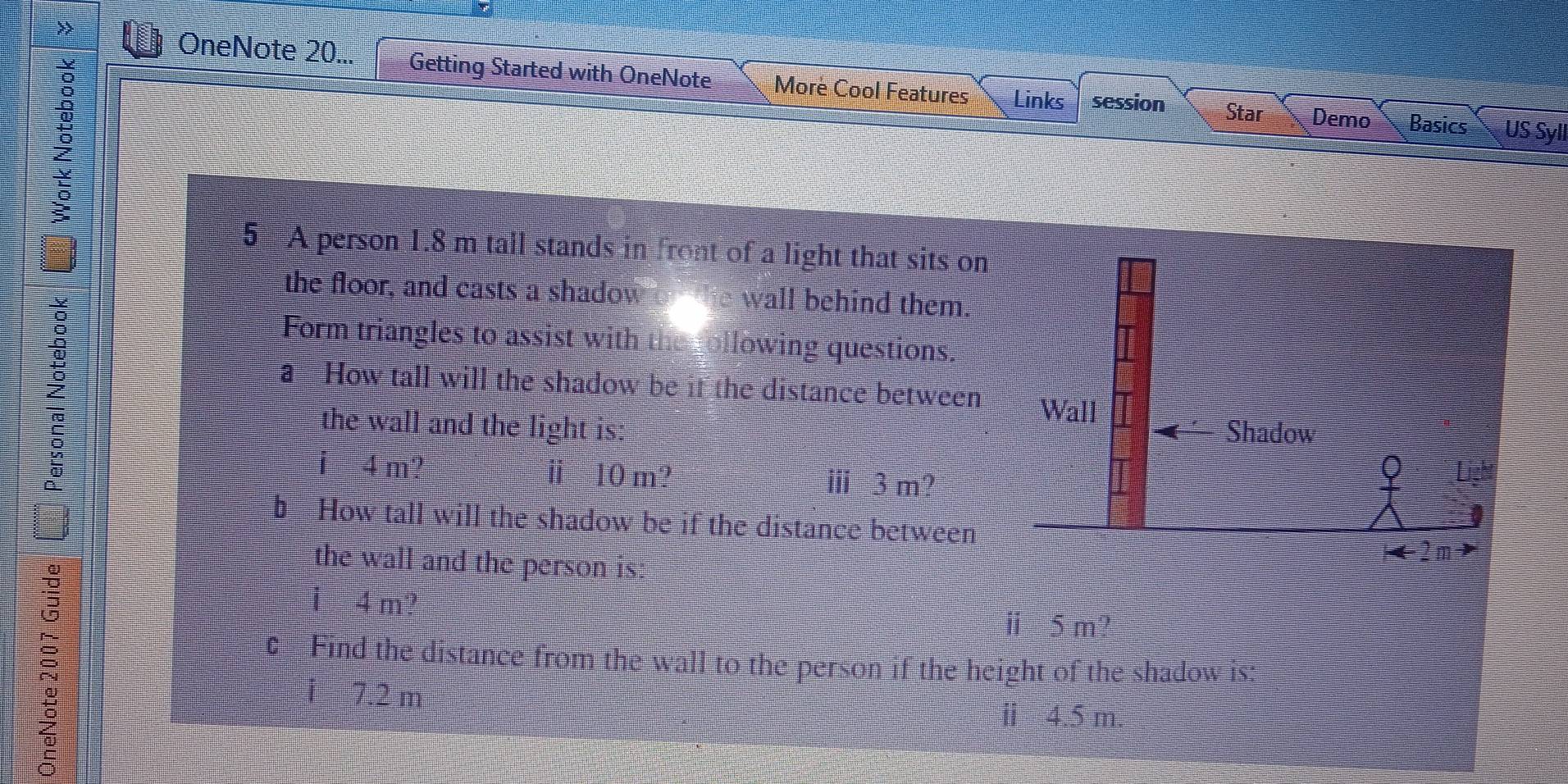 OneNote 20... Getting Started with OneNote More Cool Features Links session Star Demo Basics US Syll 
; 
5 A person 1.8 m tall stands in front of a light that sits on 
the floor, and casts a shadow wall behind them. 
Z 
Form triangles to assist with owing questions. 
a How tall will the shadow be it the distance between 
the wall and the light is: 
i 4 m ⅱ ≡10 m? ⅲ 3 m? 
b. How tall will the shadow be if the distance between 
the wall and the person is:
4 m
ⅱ 5m? 
Find the distance from the wall to the person if the height of the shadow is: 
1 7.2 m
m