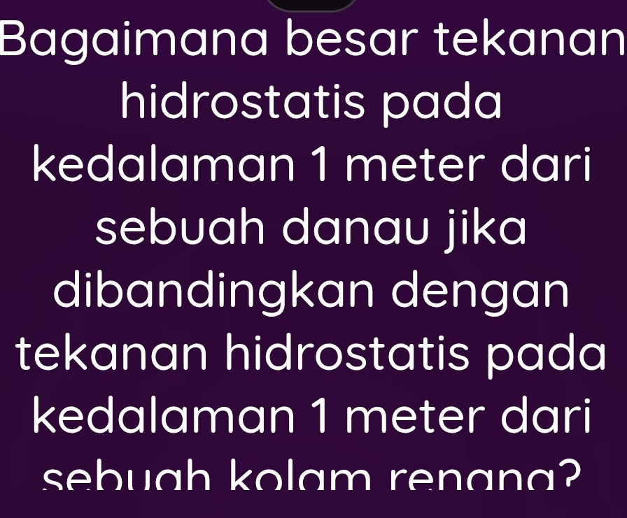 Bagaimana besar tekanan 
hidrostatis pada 
kedalaman 1 meter dari 
sebuah danau jika 
dibandingkan dengan 
tekanan hidrostatis pada 
kedalaman 1 meter dari 
sebuah kolam renana?