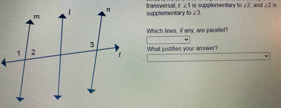 transversal, t. ∠ 1 is supplementary to ∠ 2 , and ∠ 2 is 
supplementary to ∠ 3. 
Which lines, if any, are parallel? 
What justifies your answer?