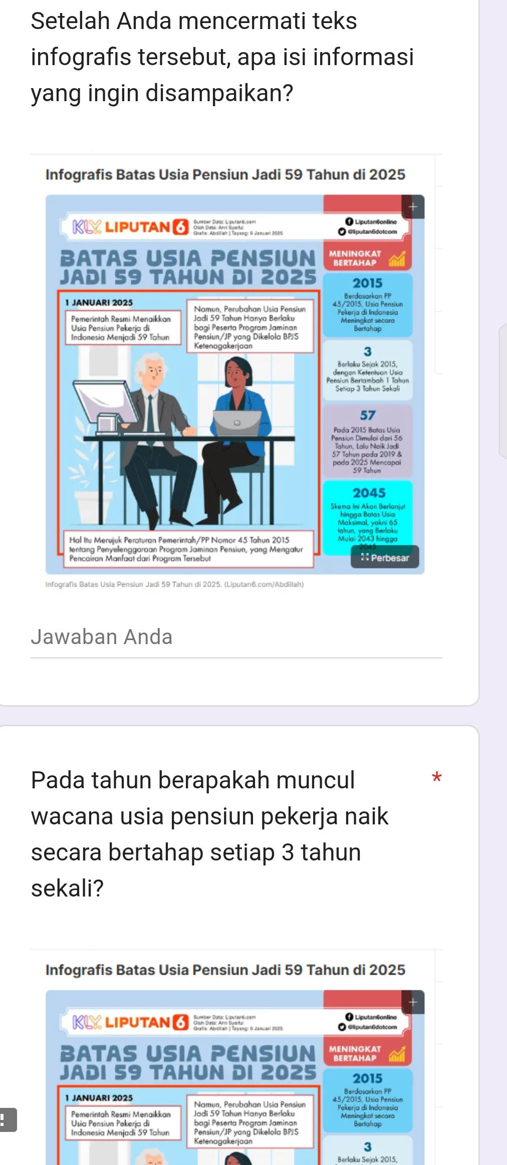 Setelah Anda mencermati teks 
infografis tersebut, apa isi informasi 
yang ingin disampaikan? 
Infografis Batas Usia Pensiun Jadi 59 Tahun di 2025 
Infografis Batas Usia Pensiun Jadi 59 Tahun di 2025. (Liputan6.com/Abdillah) 
Jawaban Anda 
Pada tahun berapakah muncul 
* 
wacana usia pensiun pekerja naik 
secara bertahap setiap 3 tahun 
sekali? 
Infografis Batas Usia Pensiun Jadi 59 Tahun di 2025 
+ 
KL LIPUTAN 6 
+ Liputan6online 
O @putan6dotcom 
BATAS USIA PENSIUN MENINGKAT 
JADI 59 TAHUN DI 2025 2015 
Berdasarkan PP 
1 JANUARI 2025 
Namun, Perubahan Usia Pensiur 
Pemerintah Resmi Menaikkan Jadi 59 Tahun Hanya Berlaku Pekerja di Indonesia 
bagi Peserta Program Jaminan 
Indonesia Menjadi 59 Tahun Pensiun/JP yang Dikelola BPS 
Ketenagakerjaan 
3 
Berlaku Sejak 2015,