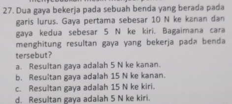 Dua gaya bekerja pada sebuah benda yang berada pada
garis lurus. Gaya pertama sebesar 10 N ke kanan dan
gaya kedua sebesar 5 N ke kiri. Bagaimana cara
menghitung resultan gaya yang bekerja pada benda
tersebut?
a. Resultan gaya adalah 5 N ke kanan.
b. Resultan gaya adalah 15 N ke kanan.
c. Resultan gaya adalah 15 N ke kiri.
d. Resultan gaya adalah 5 N ke kiri.