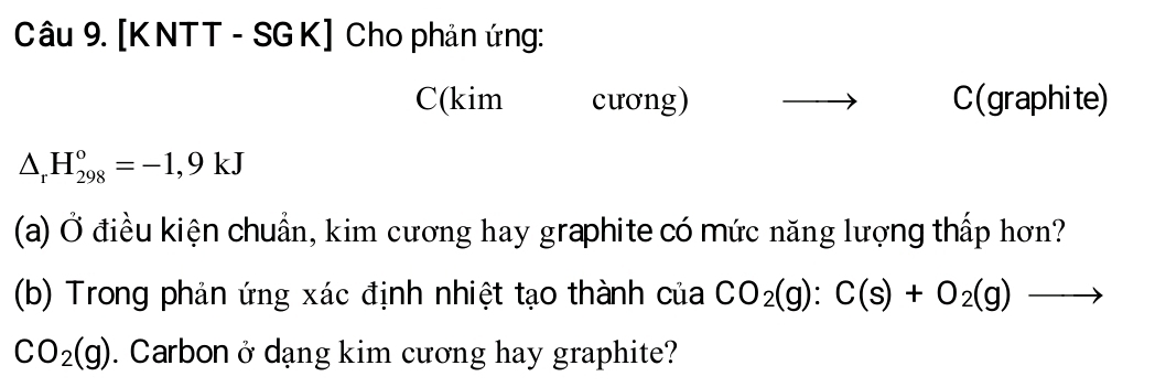 [KNTT - SGK] Cho phản ứng: 
C(kim cương) C(graphite)
△ _rH_(298)°=-1,9kJ
(a) Ở điều kiện chuẩn, kim cương hay graphite có mức năng lượng thấp hơn? 
(b) Trong phản ứng xác định nhiệt tạo thành của CO_2(g):C(s)+O_2(g) to
CO_2(g). Carbon ở dạng kim cương hay graphite?