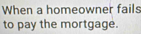 When a homeowner fails 
to pay the mortgage.