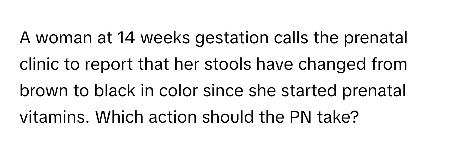 A woman at 14 weeks gestation calls the prenatal clinic to report that her stools have changed from brown to black in color since she started prenatal vitamins. Which action should the PN take?