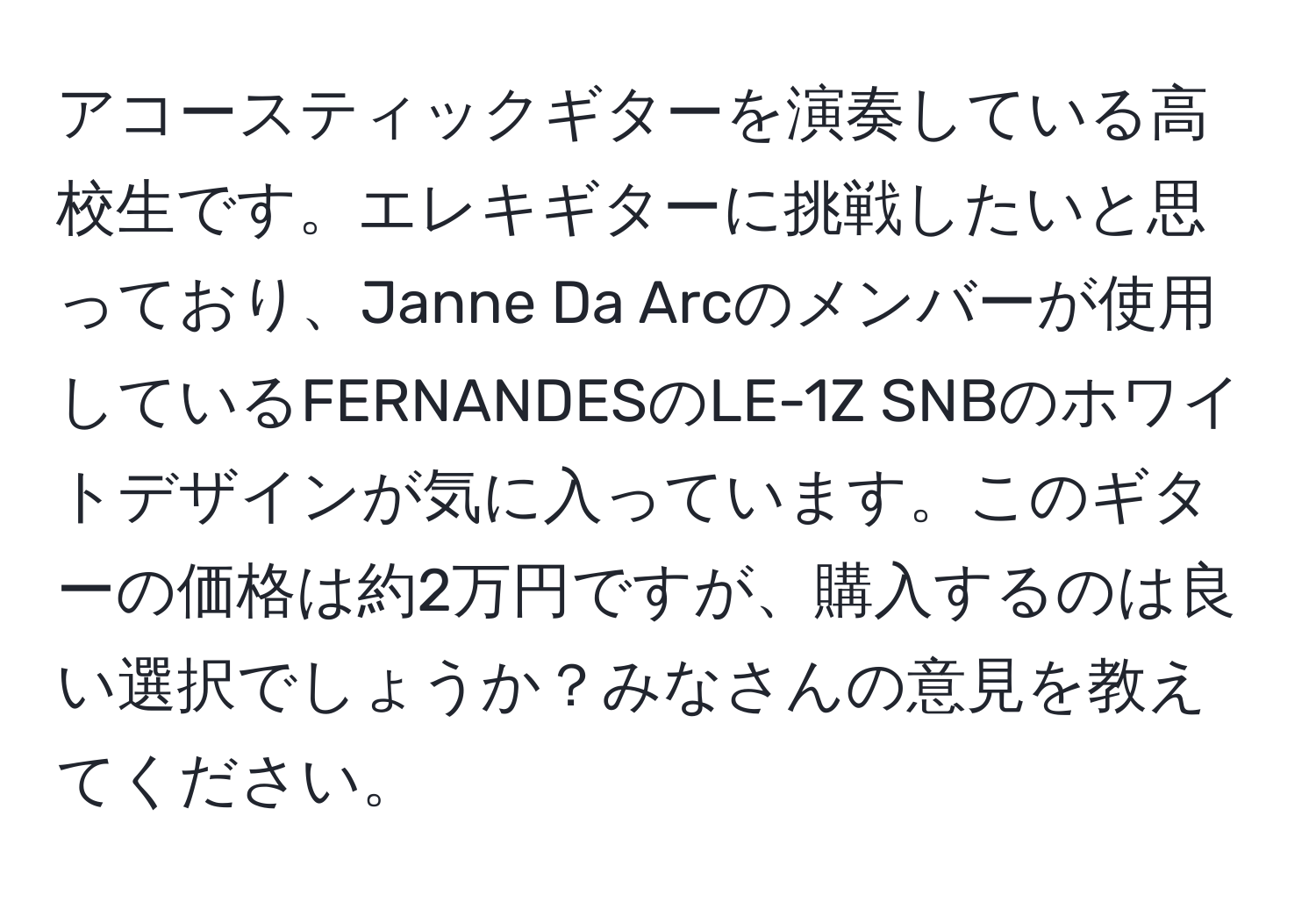 アコースティックギターを演奏している高校生です。エレキギターに挑戦したいと思っており、Janne Da Arcのメンバーが使用しているFERNANDESのLE-1Z SNBのホワイトデザインが気に入っています。このギターの価格は約2万円ですが、購入するのは良い選択でしょうか？みなさんの意見を教えてください。