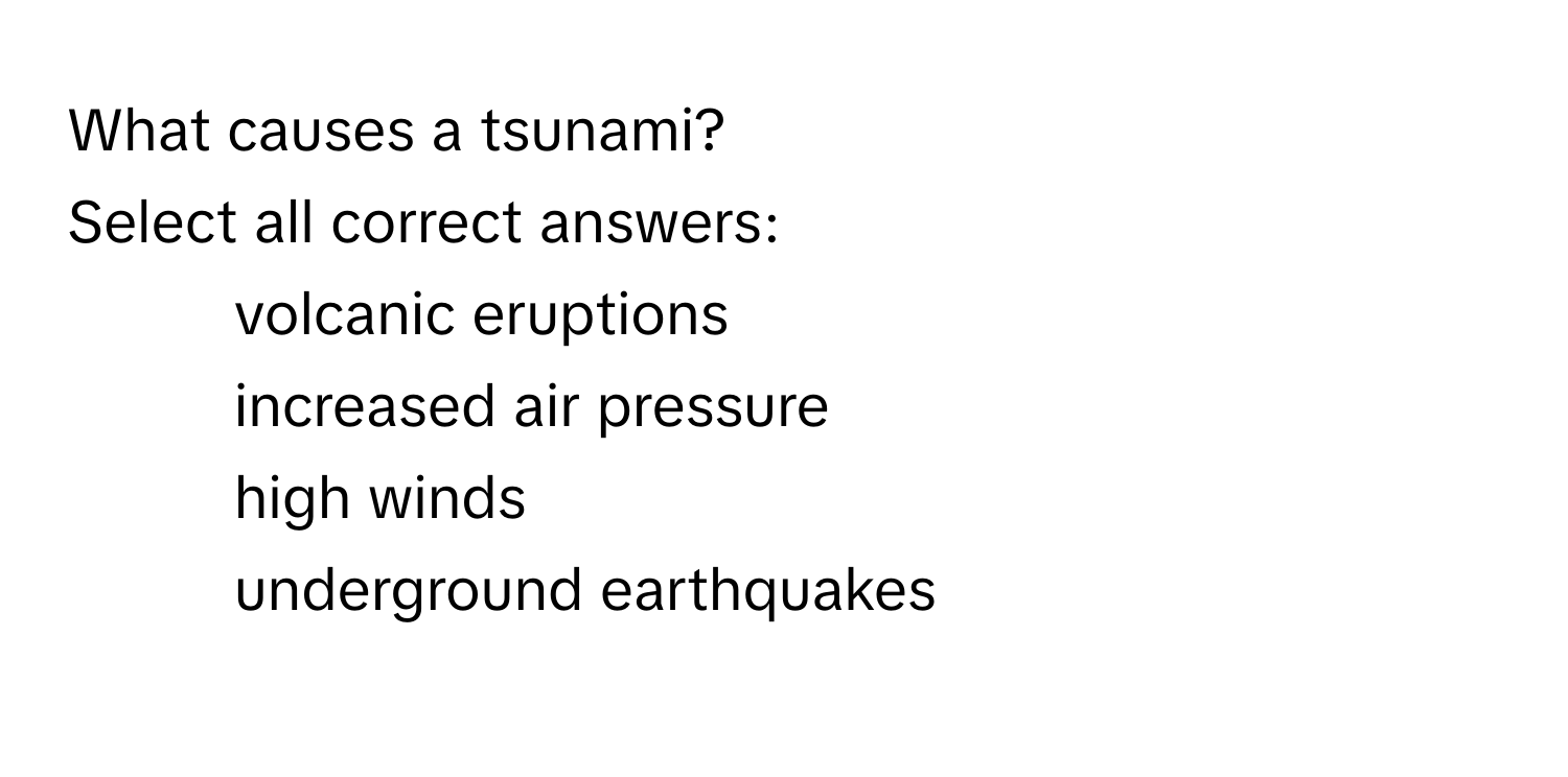 What causes a tsunami? 
Select all correct answers:
- volcanic eruptions
- increased air pressure
- high winds
- underground earthquakes