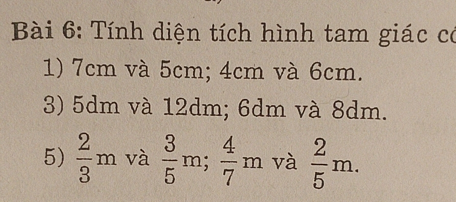 Tính diện tích hình tam giác có 
1) 7cm và 5cm; 4cm và 6cm. 
3) 5dm và 12dm; 6dm và 8dm. 
5)  2/3 m và  3/5 m;  4/7 m và  2/5 m.