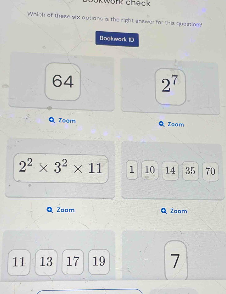 ookwork check 
Which of these six options is the right answer for this question? 
Bookwork 1D
64
2^7
Zoom 
Zoom
2^2* 3^2* 11 1 10 14 35 70
Zoom Zoom
11 13 17 19
7