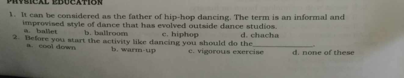 PHYSICAL EDUCATION
1. It can be considered as the father of hip-hop dancing. The term is an informal and
improvised style of dance that has evolved outside dance studios.
a. ballet b. ballroom c. hiphop d. chacha
2. Before you start the activity like dancing you should do the_ .
a. cool down b. warm-up c. vigorous exercise d. none of these