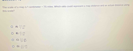 The scale of a map is 1 centimete =7.5 miles. Which ratio could represent a map distance and an actual distance using
this scale?
A)  (7.5cm)/1ml 
B  15cm/2m 
C)  (24.9 )/12.0 
D|  15cm/25.5m 