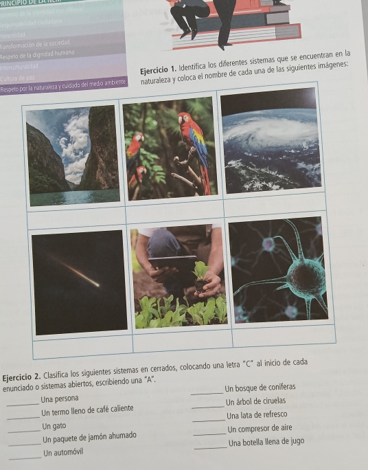 osab 
Spnestidad 
Transformación de la sociedad 
Respeto de la dignidad humana 
Ejercicio 1. Identifica los diferentes sistemas que se entran en la 
nterculturaliciad 
Respeto por la naturaleza y culdado del medio ambiente naturaleza y coloca el nombre de cada una de las siguientes imágenes: 
ultura de paz 
Ejercicio 2. Clasifica los siguientes sistemas en cerrados, colocando una letra "C" al inicio de cada 
enunciado o sistemas abiertos, escribiendo una '''A'''. 
Una persona _Un bosque de coníferas 
_Un termo lleno de café caliente _Un árbol de ciruelas 
_Un gato _Una lata de refresco 
__Un paquete de jamón ahumado _Un compresor de aire 
_ 
Un automóvil _Una botella llena de jugo