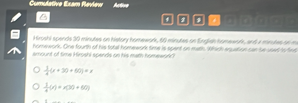Cumulative Exam Review Active
2 3 4
Hiroshi spends 20 minutes on history homework, 60 minutes on English homework, and x minutes on m
homework. One fourth of his total homework time is spent on math. Which equation can beused to fine
amount of time Hiroshi spends on his math homewor?
 1/4 (x+30+60)=x
 1/4 (x)=x(30+60)