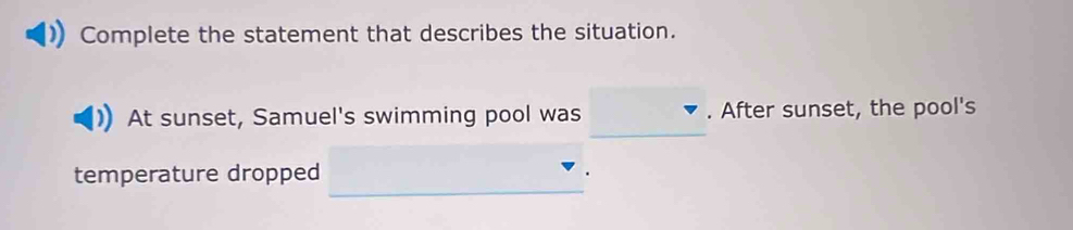 Complete the statement that describes the situation. 
_ 
At sunset, Samuel's swimming pool was . After sunset, the pool's 
_ 
temperature dropped