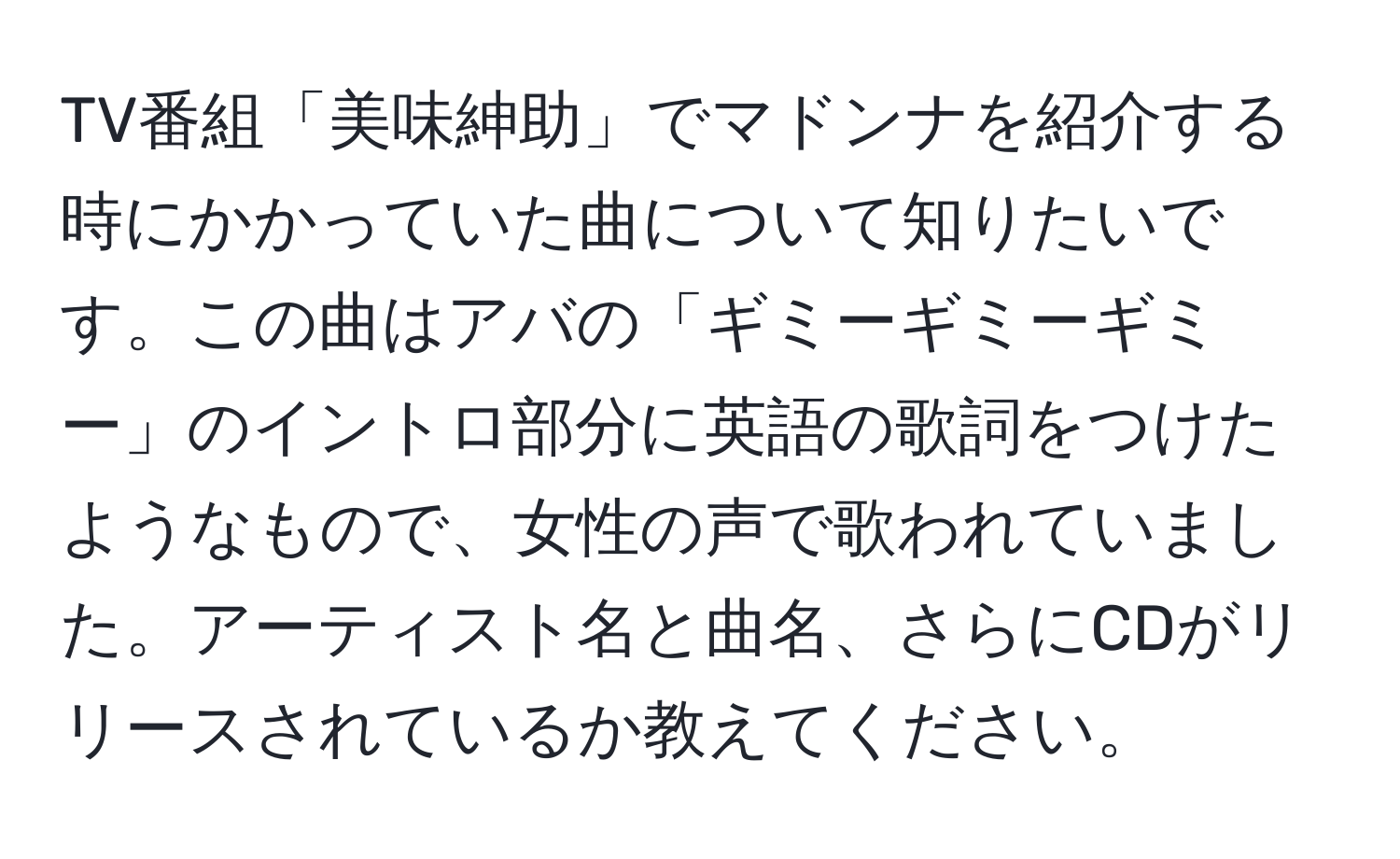 TV番組「美味紳助」でマドンナを紹介する時にかかっていた曲について知りたいです。この曲はアバの「ギミーギミーギミー」のイントロ部分に英語の歌詞をつけたようなもので、女性の声で歌われていました。アーティスト名と曲名、さらにCDがリリースされているか教えてください。