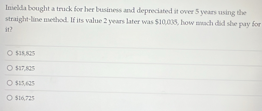 Imelda bought a truck for her business and depreciated it over 5 years using the
straight-line method. If its value 2 years later was $10,035, how much did she pay for
it?
$18,825
$17,825
$15,625
$16,725