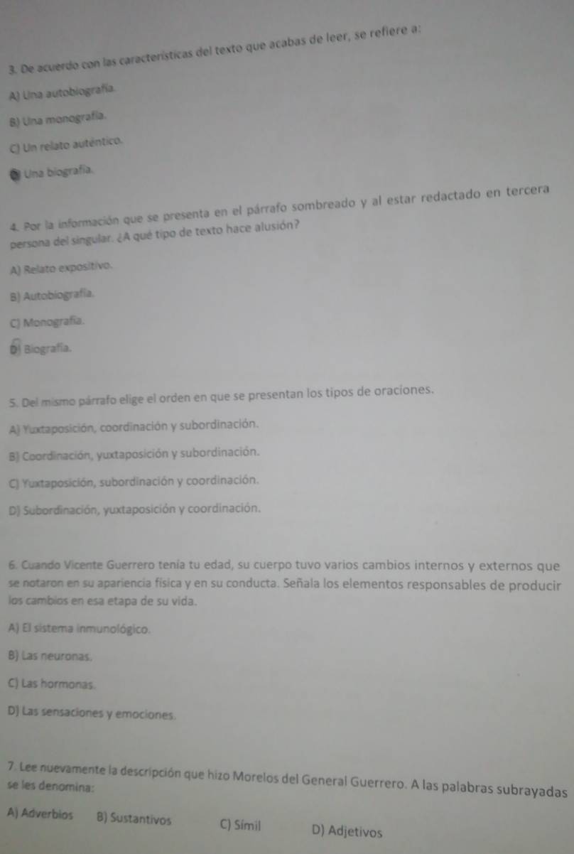 De acuerdo con las características del texto que acabas de leer, se refiere a:
A) Lina autobiografía.
B) Una monografía.
C) Un relato auténtico.
* Una biografía.
4. Por la información que se presenta en el párrafo sombreado y al estar redactado en tercera
persona del singular. ¿A qué tipo de texto hace alusión?
A) Relato expositivo.
B) Autobiografía.
C) Monografía.
D) Biografía.
5. Del mismo párrafo elige el orden en que se presentan los tipos de oraciones.
A) Yuxtaposición, coordinación y subordinación.
B) Coordinación, yuxtaposición y subordinación.
C) Yuxtaposición, subordinación y coordinación.
D) Subordinación, yuxtaposición y coordinación.
6. Cuando Vicente Guerrero tenía tu edad, su cuerpo tuvo varios cambios internos y externos que
se notaron en su apariencia física y en su conducta. Señala los elementos responsables de producir
los cambios en esa etapa de su vida.
A) El sistema inmunológico.
B) Las neuronas.
C) Las hormonas.
D) Las sensaciones y emociones.
7. Lee nuevamente la descripción que hizo Morelos del General Guerrero. A las palabras subrayadas
se les denomina:
A) Adverbios B) Sustantivos C) Símil D) Adjetivos