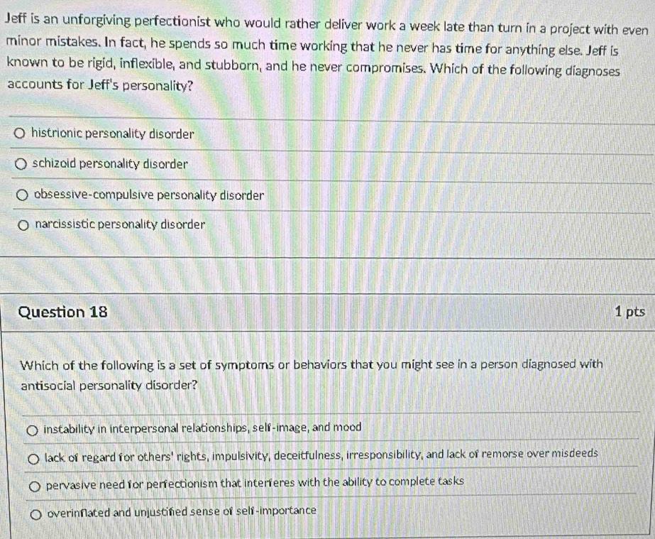Jeff is an unforgiving perfectionist who would rather deliver work a week late than turn in a project with even
minor mistakes. In fact, he spends so much time working that he never has time for anything else. Jeff is
known to be rigid, inflexible, and stubborn, and he never compromises. Which of the following diagnoses
accounts for Jeff's personality?
histrionic personality disorder
schizoid personality disorder
obsessive-compulsive personality disorder
narcissistic personality disorder
Question 18 1 pts
Which of the following is a set of symptoms or behaviors that you might see in a person diagnosed with
antisocial personality disorder?
instability in interpersonal relationships, self-image, and mood
lack of regard for others' rights, impulsivity, deceitfulness, irresponsibility, and lack of remorse over misdeeds
pervasive need for perfectionism that interferes with the ability to complete tasks
overinnated and unjustifed sense of self-importance