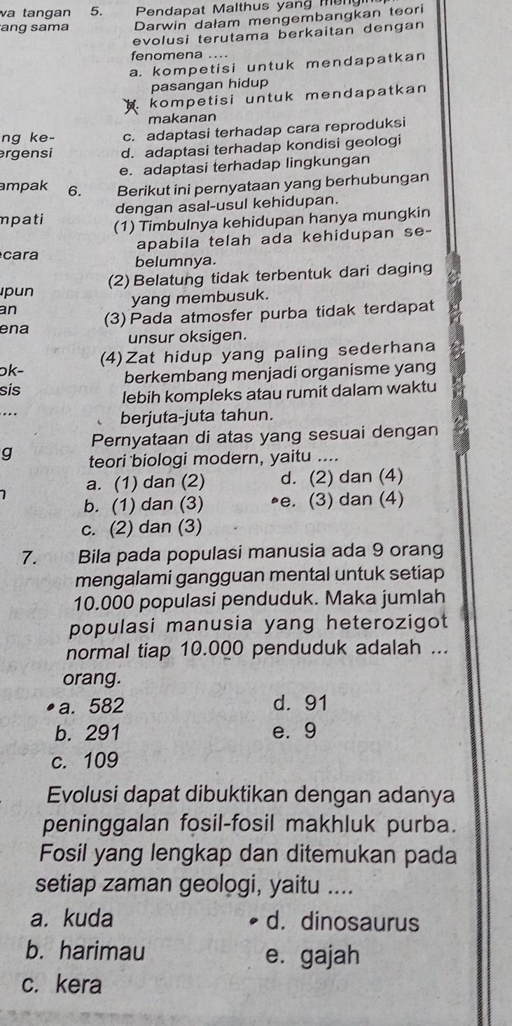 va tangan 5.  Pendapat Malthus yang m ung 
ang sama Darwin dałam mengembangkan teori
evolusi terutama berkaitan dengan
fenomena ....
a. kompetisi untuk mendapatkan
pasangan hidup
kompetisi untuk mendapatkan 
makanan
ng ke- c. adaptasi terhadap cara reproduksi
rgensi d. adaptasi terhadap kondisi geologi
e. adaptasi terhadap lingkungan
ampak 6. Berikut ini pernyataan yang berhubungan
dengan asal-usul kehidupan.
mpati (1) Timbulnya kehidupan hanya mungkin
ca ra apabila telah ada kehidupan se-
belumnya.
pun (2) Belatung tidak terbentuk dari daging
yang membusuk.
an
(3) Pada atmosfer purba tidak terdapat
ena
unsur oksigen.
(4)Zat hidup yang paling sederhana
ɔk-
sis berkembang menjadi organisme yang
lebih kompleks atau rumit dalam waktu
..
berjuta-juta tahun.
Pernyataan di atas yang sesuai dengan
g
teori biologi modern, yaitu ....
a. (1) dan (2) d. (2) dan (4)
1
b. (1) dan (3) •e. (3) dan (4)
c. (2) dan (3)
7. Bila pada populasi manusia ada 9 orang
mengalami gangguan mental untuk setiap
10.000 populasi penduduk. Maka jumlah
populasi manusia yang heterozigot
normal tiap 10.000 penduduk adalah ...
orang.
a. 582 d. 91
b. 291 e. 9
c. 109
Evolusi dapat dibuktikan dengan adanya
peninggalan fosil-fosil makhluk purba.
Fosil yang lengkap dan ditemukan pada
setiap zaman geologi, yaitu ....
a. kuda d. dinosaurus
b. harimau e. gajah
c. kera