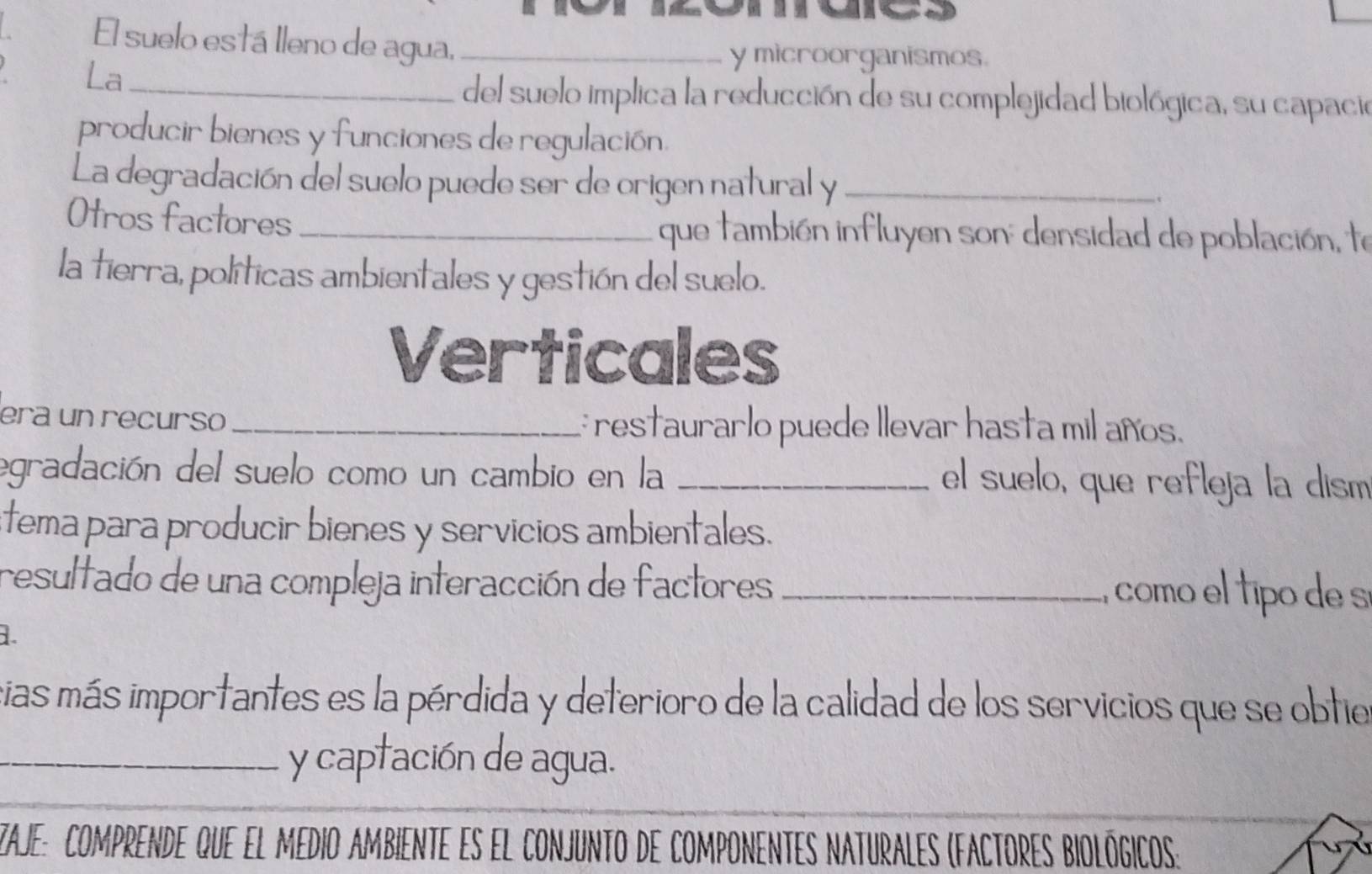 El suelo está lleno de agua,_ 
La_ 
y microorganismos. 
del suelo implica la reducción de su complejidad biológica, su capació 
producir bienes y funciones de regulación. 
La degradación del suelo puede ser de origen natural y _. 
Otros factores_ que también influyen son: densidad de población, te 
la tierra, políticas ambientales y gestión del suelo. 
Verticales 
era un recurso _: restaurarlo puede llevar hasta mil años. 
egradación del suelo como un cambio en la _el suelo, que refleja la dism 
stema para producir bienes y servicios ambientales. 
resultado de una compleja interacción de factores _como el tipo de sí 
1. 
cias más importantes es la pérdida y deterioro de la calidad de los servicios que se obtie 
_y captación de agua. 
zaje: comprende que el medio ambiente es el conjunto de componentes nAturales (fActores biológicos: