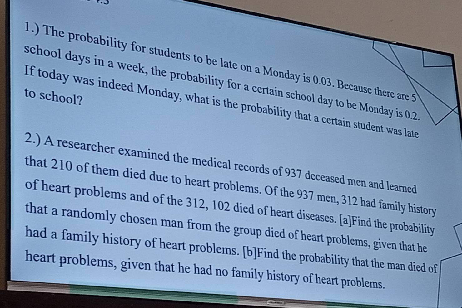 1.) The probability for students to be late on a Monday is 0.03. Because there are 5
school days in a week, the probability for a certain school day to be Monday is 0.2
to school? 
If today was indeed Monday, what is the probability that a certain student was late 
2.) A researcher examined the medical records of 937 deceased men and learned 
that 210 of them died due to heart problems. Of the 937 men, 312 had family history 
of heart problems and of the 312, 102 died of heart diseases. [a]Find the probability 
that a randomly chosen man from the group died of heart problems, given that he 
had a family history of heart problems. [b]Find the probability that the man died of 
heart problems, given that he had no family history of heart problems.