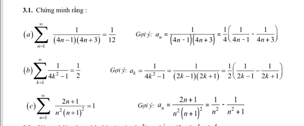 Chứng minh rằng : 
(a) sumlimits _(n=1)^(∈fty) 1/(4n-1)(4n+3) = 1/12  G ợi ý: a_n= 1/(4n-1)(4n+3) = 1/4 ( 1/4n-1 - 1/4n+3 )
(b) sumlimits _(k=1)^(∈fty) 1/4k^2-1 = 1/2  Gợi ý: a_k= 1/4k^2-1 = 1/(2k-1)(2k+1) = 1/2 ( 1/2k-1 - 1/2k+1 )
(c) sumlimits _(n=1)^(∈fty)frac 2n+1n^2(n+1)^2=1 Gợi ý: a_n=frac 2n+1n^2(n+1)^2= 1/n^2 - 1/n^2+1 