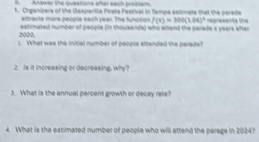 Anawer the questions after each probiam. 
1. Organizers of the Gasparilla Pirate Festival in Tampa estimate that the parade 
attracts more people each year. The function f(x)=300(1.00)^circ  represents the 
estimated number of people (in thousands) who attend the parade x years after
2020. 
1. What was the initial number of people attended the parade? 
2. Is it increasing or decreasing, why? 
3. What is the annual percent growth or decay rate? 
4. What is the estimated number of people who will attend the parage in 2024?