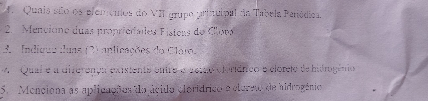 Quais são os elementos do VII grupo principal da Tabela Periódica. 
- 2. Mencione duas propriedades Físicas do Cloro 
3. Indique duas (2) aplicações do Cloro. 
4. Qual é a diferença existente entre o ácido clorídrico e cloreto de hidrogénio 
5. Menciona as aplicações do ácido clorídrico e cloreto de hidrogénio