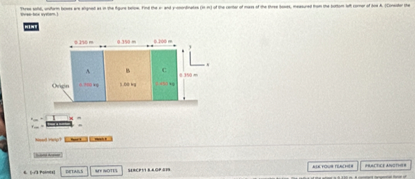 Three sold, uniform boxes are aligned as in the figure below. Find the x- and y-coordinates (in m) of the center of mass of the three boxes, measured from the bottom left corner of box A. (Consider the
three-box system.)
MT
x m
Neod Hesp? _-.
6. [-13 Points] DETAILS MY NOTES MERCP11 B.4.OP.039 ASK YOUR TEACHER PRACTICE ANOTHER
whool is 0,330 m. A comstant rangennal foror on