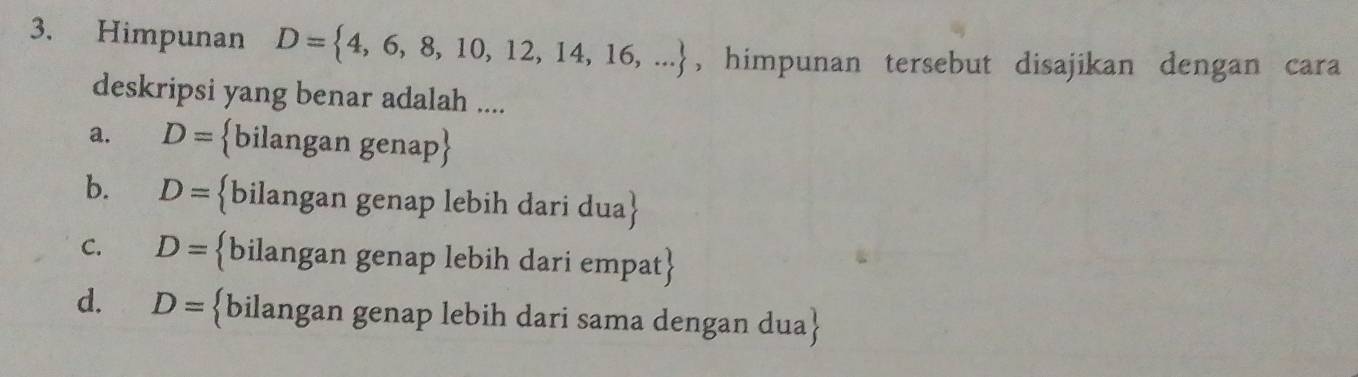 Himpunan D= 4,6,8,10,12,14,16,... , himpunan tersebut disajikan dengan cara
deskripsi yang benar adalah ....
a. D= bilangan genap
b. D= bilangan genap lebih dari dua
C. D= bilangan genap lebih dari empat
d. D= bilangan genap lebih dari sama dengan dua