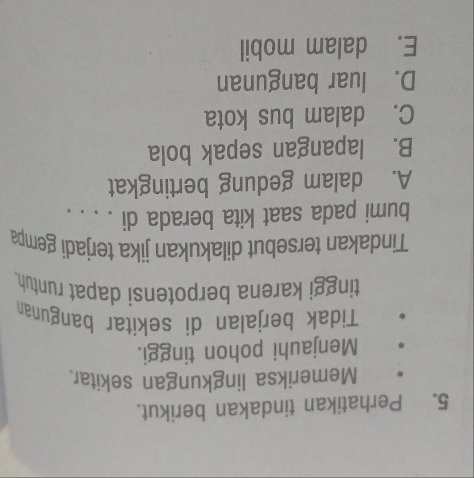 Perhatikan tindakan berikut.
Memeriksa lingkungan sekitar.
Menjauhi pohon tinggi.
Tidak berjalan di sekitar bangunan
tinggi karena berpotensi dapat runtuh.
Tindakan tersebut dilakukan jika terjadi gempa
bumi pada saat kita berada di . . . .
A. dalam gedung bertingkat
B. lapangan sepak bola
C. dalam bus kota
D. luar bangunan
E. dalam mobil